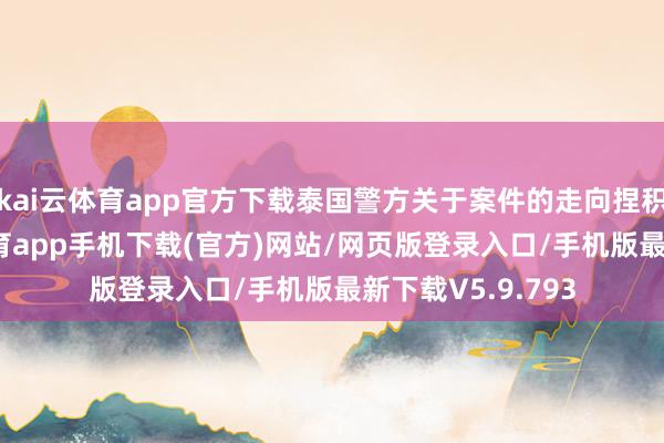 kai云体育app官方下载泰国警方关于案件的走向捏积极格调-kai云体育app手机下载(官方)网站/网页版登录入口/手机版最新下载V5.9.793