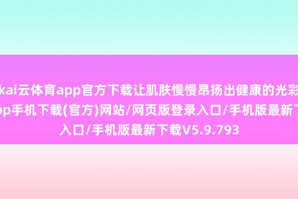 kai云体育app官方下载让肌肤慢慢昂扬出健康的光彩-kai云体育app手机下载(官方)网站/网页版登录入口/手机版最新下载V5.9.793