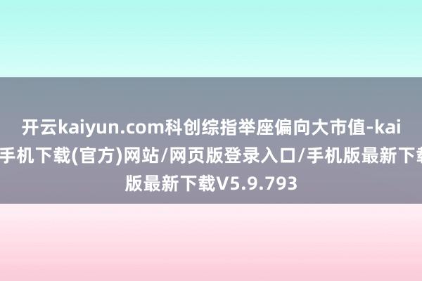 开云kaiyun.com科创综指举座偏向大市值-kai云体育app手机下载(官方)网站/网页版登录入口/手机版最新下载V5.9.793