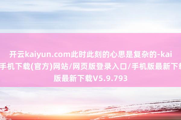 开云kaiyun.com此时此刻的心思是复杂的-kai云体育app手机下载(官方)网站/网页版登录入口/手机版最新下载V5.9.793