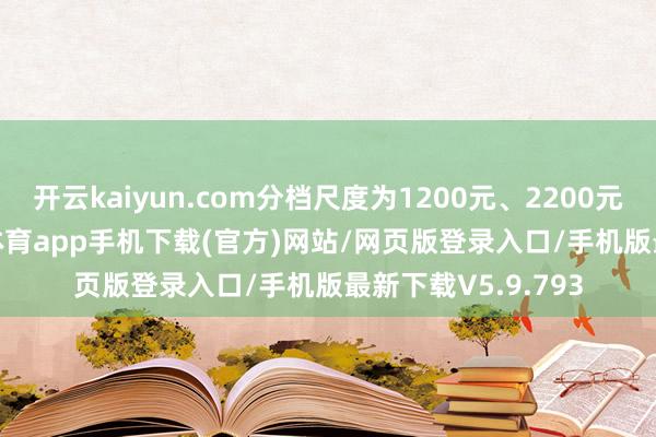 开云kaiyun.com分档尺度为1200元、2200元、3500元-kai云体育app手机下载(官方)网站/网页版登录入口/手机版最新下载V5.9.793