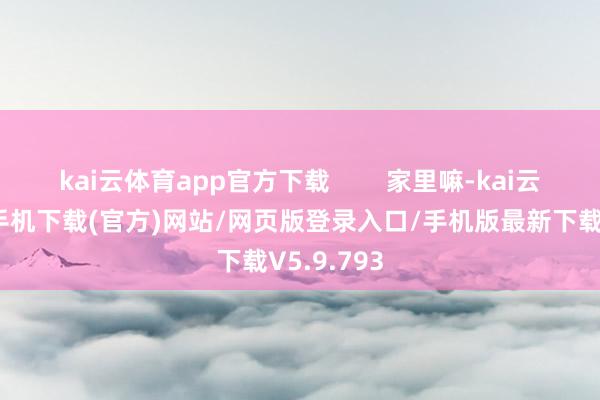 kai云体育app官方下载        家里嘛-kai云体育app手机下载(官方)网站/网页版登录入口/手机版最新下载V5.9.793