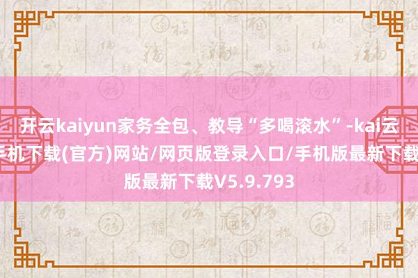 开云kaiyun家务全包、教导“多喝滚水”-kai云体育app手机下载(官方)网站/网页版登录入口/手机版最新下载V5.9.793