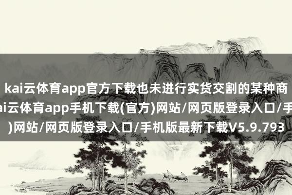 kai云体育app官方下载也未进行实货交割的某种商品期货合约总额量-kai云体育app手机下载(官方)网站/网页版登录入口/手机版最新下载V5.9.793