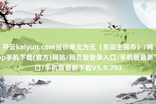 开云kaiyun.com报价单元为元（东谈主民币）/吨-kai云体育app手机下载(官方)网站/网页版登录入口/手机版最新下载V5.9.793