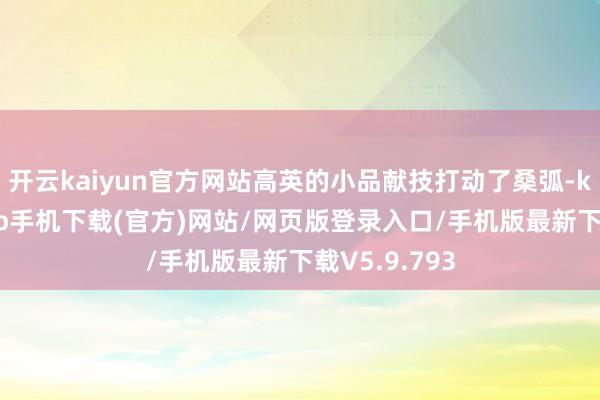 开云kaiyun官方网站高英的小品献技打动了桑弧-kai云体育app手机下载(官方)网站/网页版登录入口/手机版最新下载V5.9.793