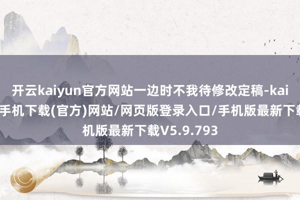 开云kaiyun官方网站一边时不我待修改定稿-kai云体育app手机下载(官方)网站/网页版登录入口/手机版最新下载V5.9.793