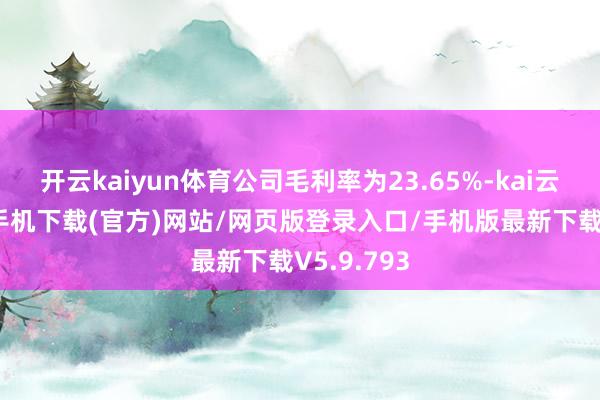开云kaiyun体育公司毛利率为23.65%-kai云体育app手机下载(官方)网站/网页版登录入口/手机版最新下载V5.9.793