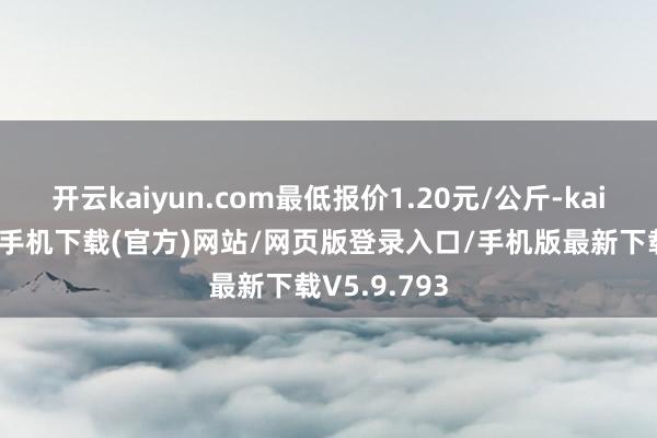 开云kaiyun.com最低报价1.20元/公斤-kai云体育app手机下载(官方)网站/网页版登录入口/手机版最新下载V5.9.793
