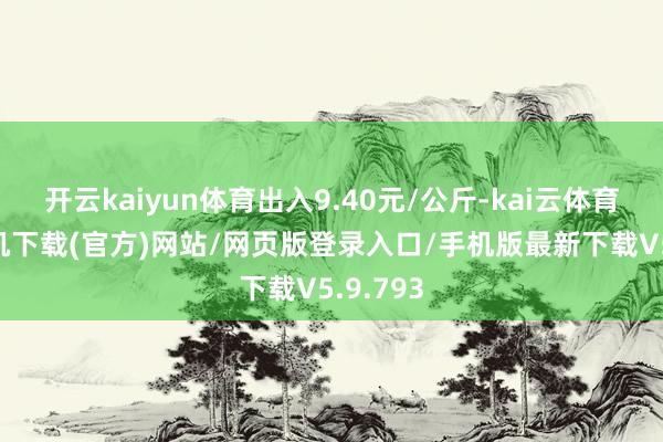 开云kaiyun体育出入9.40元/公斤-kai云体育app手机下载(官方)网站/网页版登录入口/手机版最新下载V5.9.793