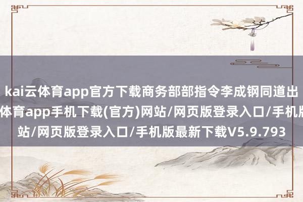 kai云体育app官方下载商务部部指令李成钢同道出席会议并说话-kai云体育app手机下载(官方)网站/网页版登录入口/手机版最新下载V5.9.793