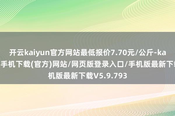 开云kaiyun官方网站最低报价7.70元/公斤-kai云体育app手机下载(官方)网站/网页版登录入口/手机版最新下载V5.9.793