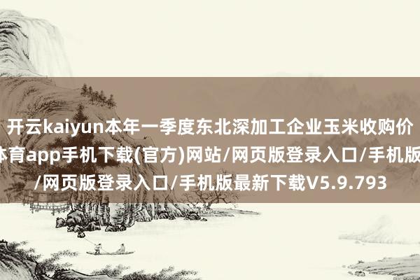 开云kaiyun本年一季度东北深加工企业玉米收购价钱捏续上升-kai云体育app手机下载(官方)网站/网页版登录入口/手机版最新下载V5.9.793