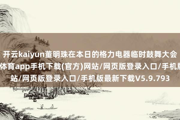 开云kaiyun董明珠在本日的格力电器临时鼓舞大会上的关联言论-kai云体育app手机下载(官方)网站/网页版登录入口/手机版最新下载V5.9.793