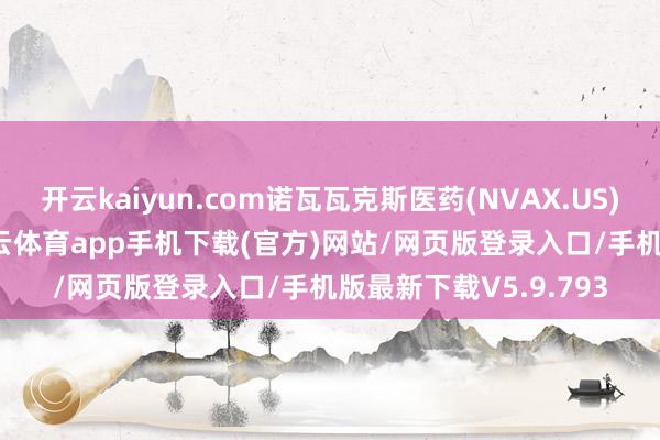 开云kaiyun.com诺瓦瓦克斯医药(NVAX.US)开盘大涨超17%-kai云体育app手机下载(官方)网站/网页版登录入口/手机版最新下载V5.9.793