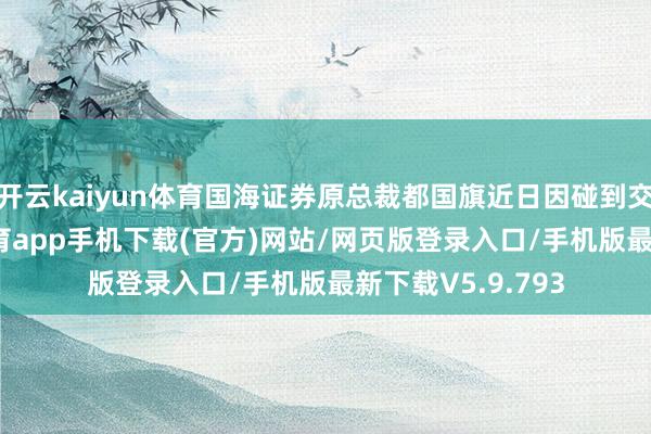 开云kaiyun体育国海证券原总裁都国旗近日因碰到交通随机-kai云体育app手机下载(官方)网站/网页版登录入口/手机版最新下载V5.9.793