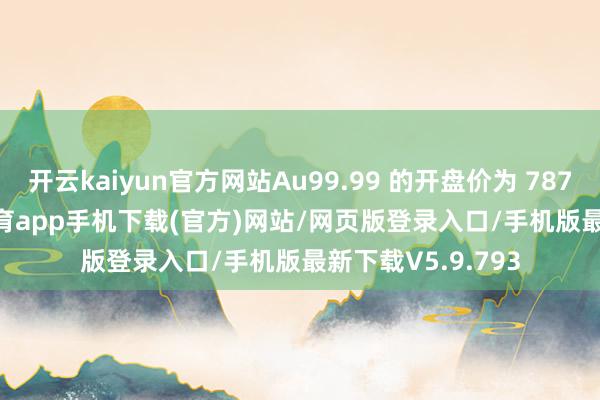 开云kaiyun官方网站Au99.99 的开盘价为 787 元 / 克-kai云体育app手机下载(官方)网站/网页版登录入口/手机版最新下载V5.9.793