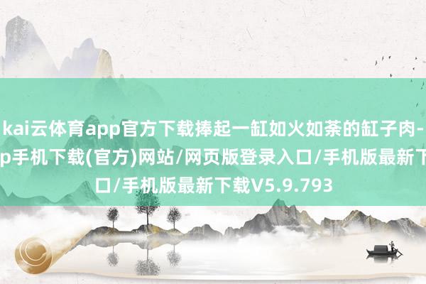 kai云体育app官方下载捧起一缸如火如荼的缸子肉-kai云体育app手机下载(官方)网站/网页版登录入口/手机版最新下载V5.9.793