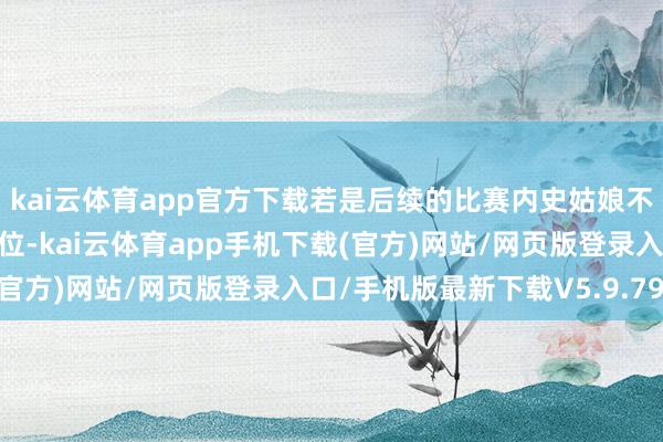 kai云体育app官方下载若是后续的比赛内史姑娘不错执续保执一个中枢肠位-kai云体育app手机下载(官方)网站/网页版登录入口/手机版最新下载V5.9.793