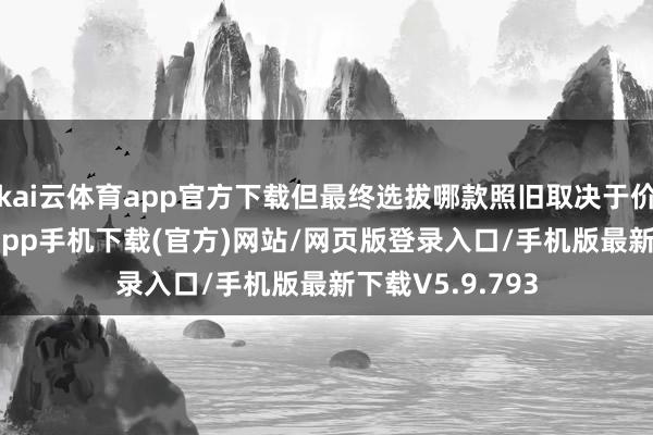 kai云体育app官方下载但最终选拔哪款照旧取决于价钱-kai云体育app手机下载(官方)网站/网页版登录入口/手机版最新下载V5.9.793