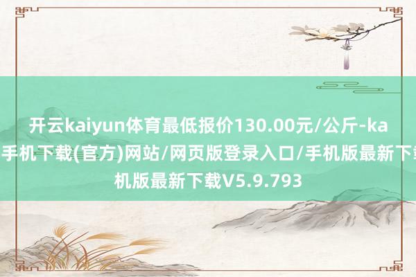 开云kaiyun体育最低报价130.00元/公斤-kai云体育app手机下载(官方)网站/网页版登录入口/手机版最新下载V5.9.793