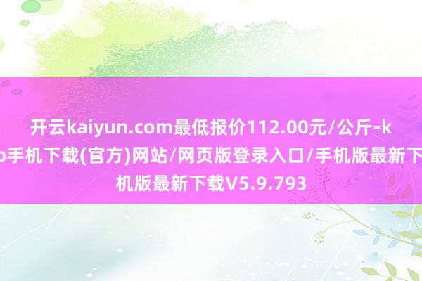 开云kaiyun.com最低报价112.00元/公斤-kai云体育app手机下载(官方)网站/网页版登录入口/手机版最新下载V5.9.793