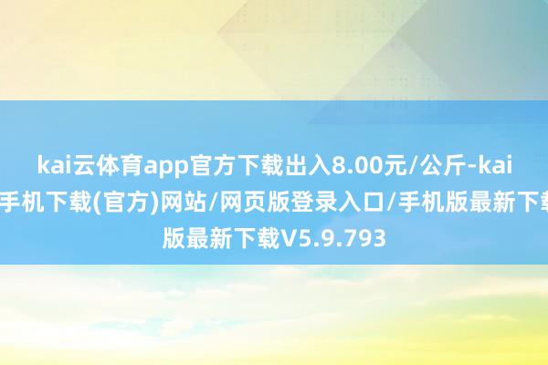 kai云体育app官方下载出入8.00元/公斤-kai云体育app手机下载(官方)网站/网页版登录入口/手机版最新下载V5.9.793