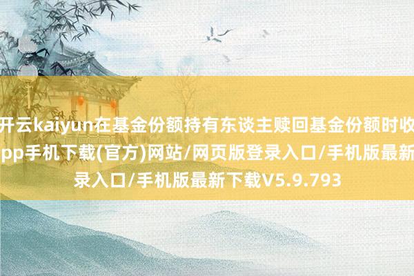 开云kaiyun在基金份额持有东谈主赎回基金份额时收取-kai云体育app手机下载(官方)网站/网页版登录入口/手机版最新下载V5.9.793