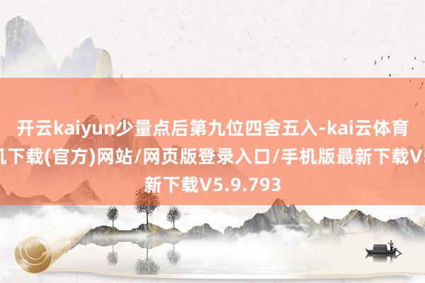 开云kaiyun少量点后第九位四舍五入-kai云体育app手机下载(官方)网站/网页版登录入口/手机版最新下载V5.9.793
