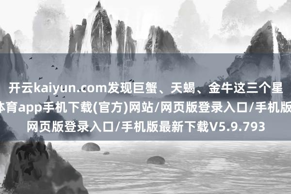 开云kaiyun.com发现巨蟹、天蝎、金牛这三个星座财气飙升-kai云体育app手机下载(官方)网站/网页版登录入口/手机版最新下载V5.9.793