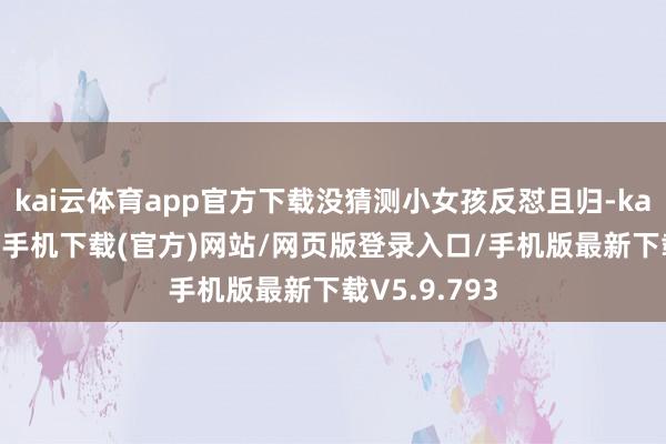 kai云体育app官方下载没猜测小女孩反怼且归-kai云体育app手机下载(官方)网站/网页版登录入口/手机版最新下载V5.9.793