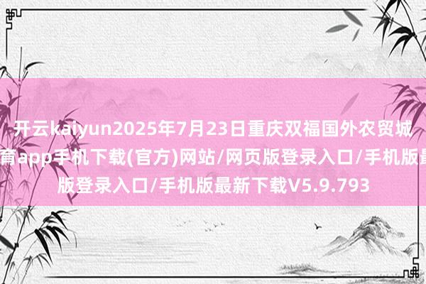 开云kaiyun2025年7月23日重庆双福国外农贸城价钱行情-kai云体育app手机下载(官方)网站/网页版登录入口/手机版最新下载V5.9.793