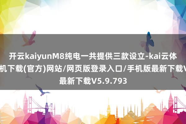 开云kaiyunM8纯电一共提供三款设立-kai云体育app手机下载(官方)网站/网页版登录入口/手机版最新下载V5.9.793