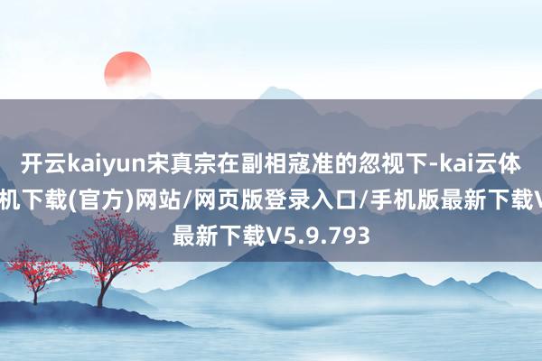 开云kaiyun宋真宗在副相寇准的忽视下-kai云体育app手机下载(官方)网站/网页版登录入口/手机版最新下载V5.9.793