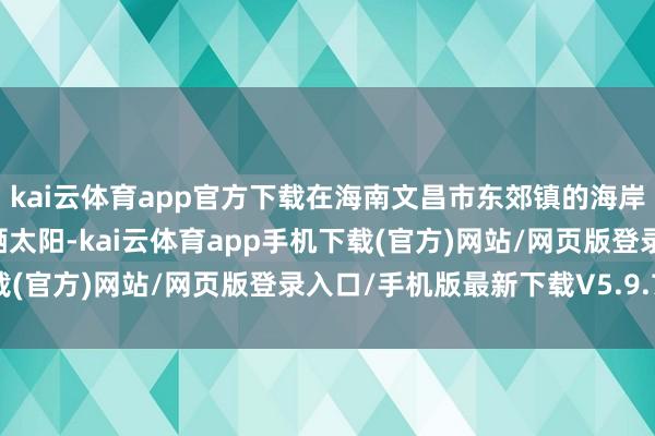 kai云体育app官方下载在海南文昌市东郊镇的海岸线上自在景观地游水、晒太阳-kai云体育app手机下载(官方)网站/网页版登录入口/手机版最新下载V5.9.793