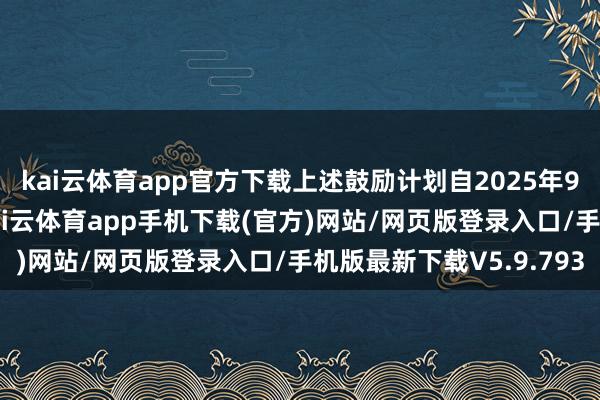 kai云体育app官方下载上述鼓励计划自2025年9月29日起三个月内-kai云体育app手机下载(官方)网站/网页版登录入口/手机版最新下载V5.9.793