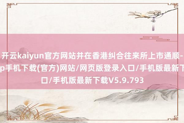 开云kaiyun官方网站并在香港纠合往来所上市通顺-kai云体育app手机下载(官方)网站/网页版登录入口/手机版最新下载V5.9.793