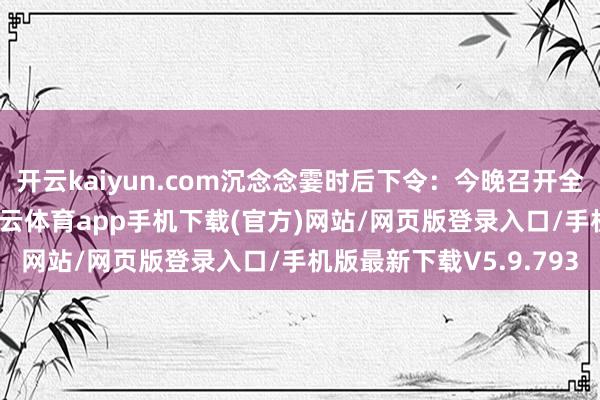 开云kaiyun.com沉念念霎时后下令：今晚召开全师动员大会！会上-kai云体育app手机下载(官方)网站/网页版登录入口/手机版最新下载V5.9.793