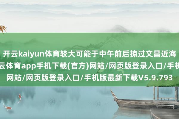 开云kaiyun体育较大可能于中午前后掠过文昌近海后登陆雷州半岛-kai云体育app手机下载(官方)网站/网页版登录入口/手机版最新下载V5.9.793