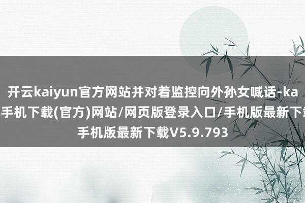 开云kaiyun官方网站并对着监控向外孙女喊话-kai云体育app手机下载(官方)网站/网页版登录入口/手机版最新下载V5.9.793