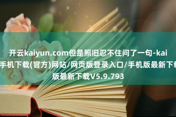 开云kaiyun.com但是照旧忍不住问了一句-kai云体育app手机下载(官方)网站/网页版登录入口/手机版最新下载V5.9.793