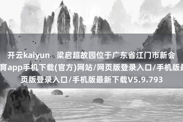 开云kaiyun   梁启超故园位于广东省江门市新会区茶坑村-kai云体育app手机下载(官方)网站/网页版登录入口/手机版最新下载V5.9.793