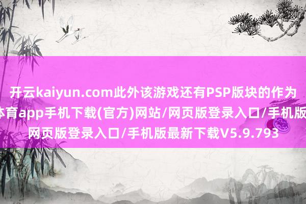 开云kaiyun.com此外该游戏还有PSP版块的作为类ACT游戏-kai云体育app手机下载(官方)网站/网页版登录入口/手机版最新下载V5.9.793