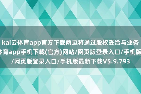 kai云体育app官方下载两边将通过股权妥洽与业务系缚的表情-kai云体育app手机下载(官方)网站/网页版登录入口/手机版最新下载V5.9.793