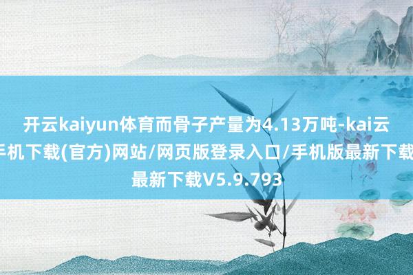 开云kaiyun体育而骨子产量为4.13万吨-kai云体育app手机下载(官方)网站/网页版登录入口/手机版最新下载V5.9.793