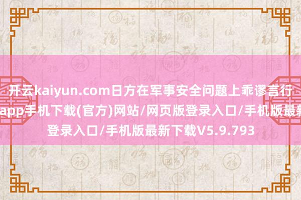 开云kaiyun.com日方在军事安全问题上乖谬言行握住-kai云体育app手机下载(官方)网站/网页版登录入口/手机版最新下载V5.9.793