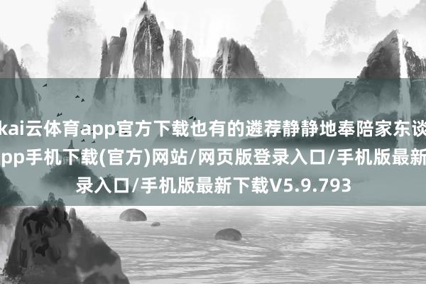kai云体育app官方下载也有的遴荐静静地奉陪家东谈主-kai云体育app手机下载(官方)网站/网页版登录入口/手机版最新下载V5.9.793